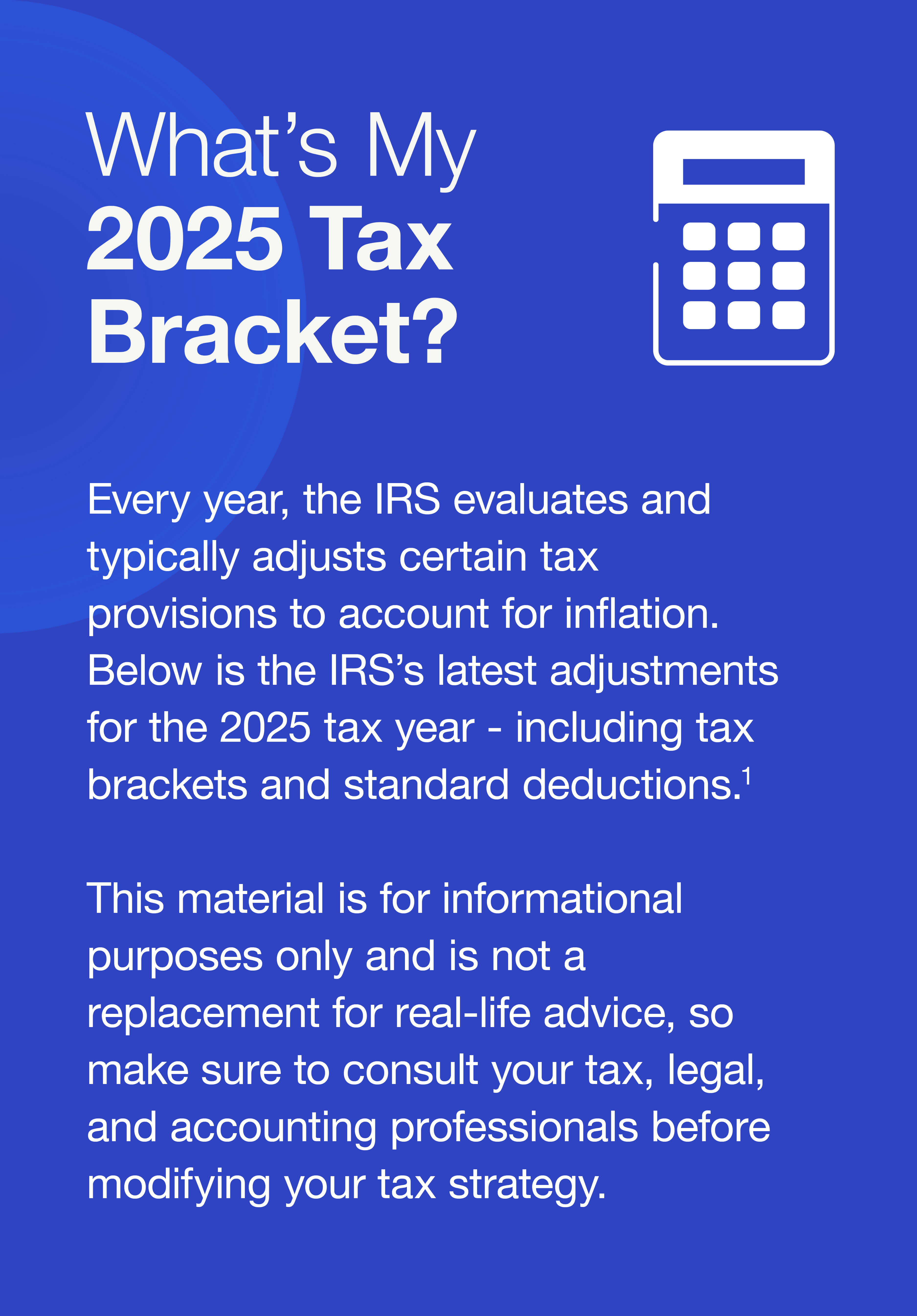 What’s My 2025 Tax Bracket? Every year, the IRS evaluates and typically adjusts certain tax provisions to account for inflation. Below is the IRS’s latest adjustments for the 2025 tax year - including tax brackets and standard deductions.1 This material is for informational purposes only and is not a replacement for real-life advice, so make sure to consult your tax, legal, and accounting professionals before modifying your tax strategy.