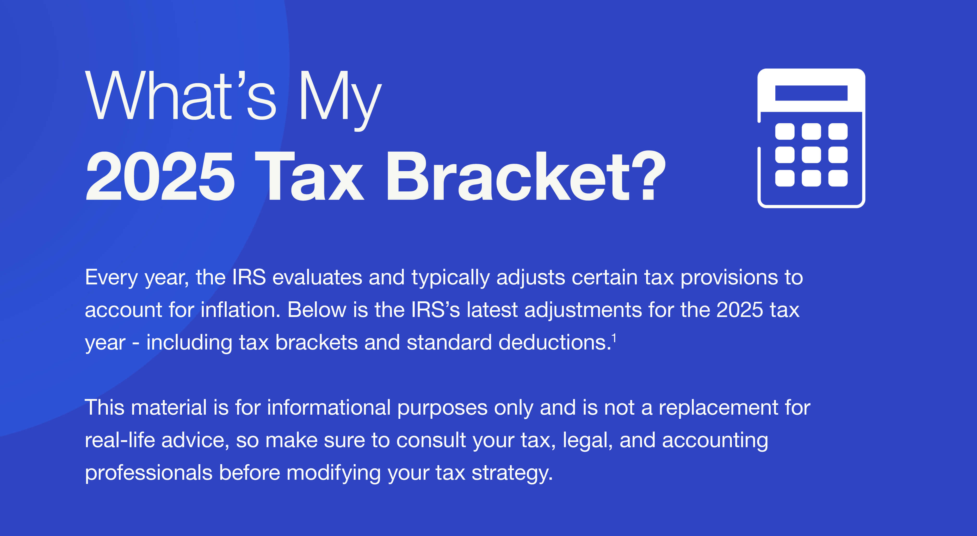 What’s My 2025 Tax Bracket? Every year, the IRS evaluates and typically adjusts certain tax provisions to account for inflation. Below is the IRS’s latest adjustments for the 2025 tax year - including tax brackets and standard deductions.1 This material is for informational purposes only and is not a replacement for real-life advice, so make sure to consult your tax, legal, and accounting professionals before modifying your tax strategy.