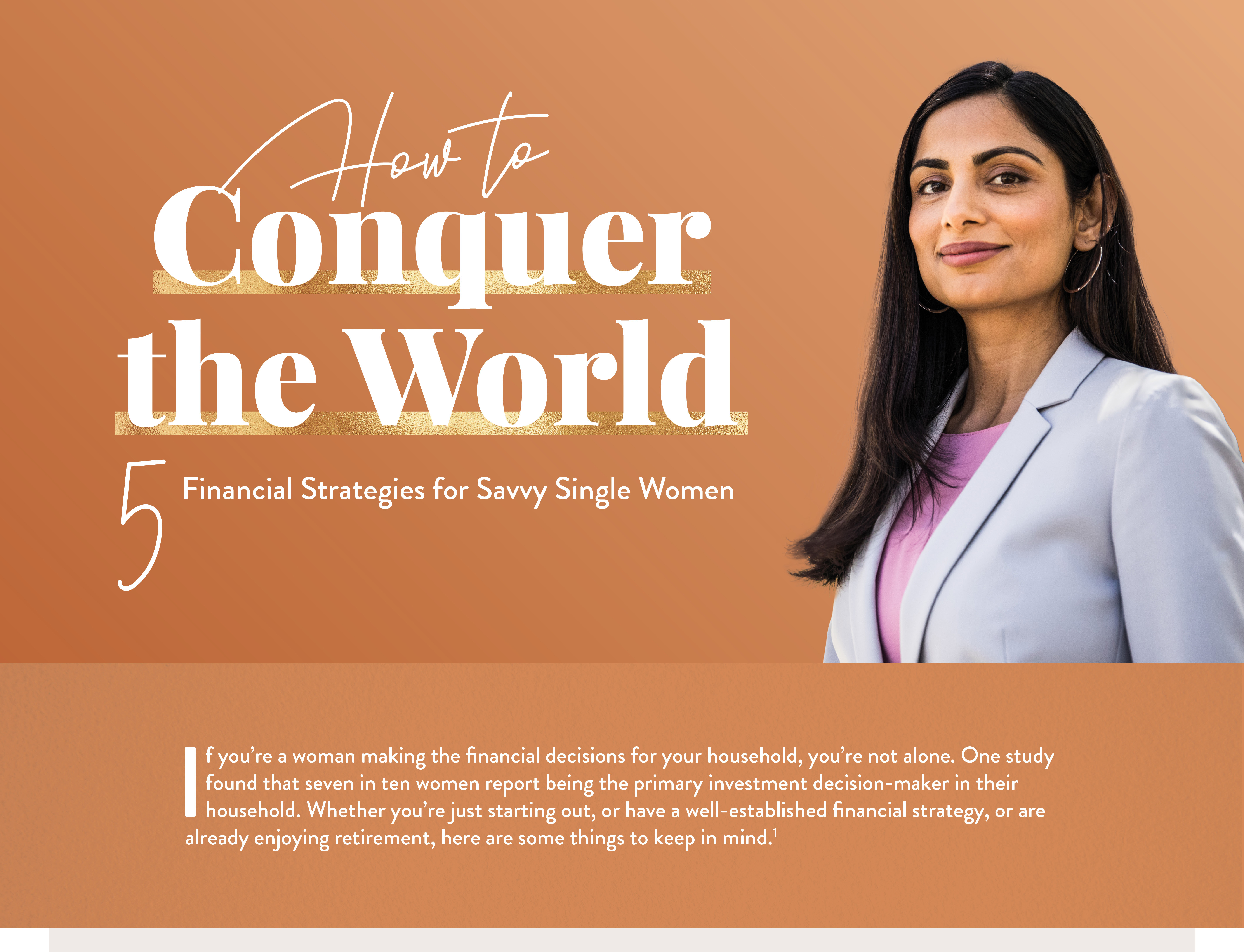 How to Conquer the World: 5 Financial Strategies for Savvy Single Women. If you’re a woman making all of the financial decisions for your household, you’re in the majority. More than half of American women have primary responsibility for household finances.Whether you’re just starting out, or have a well-established financial strategy, or are already enjoying retirement, here are some things to keep in mind.(1)
