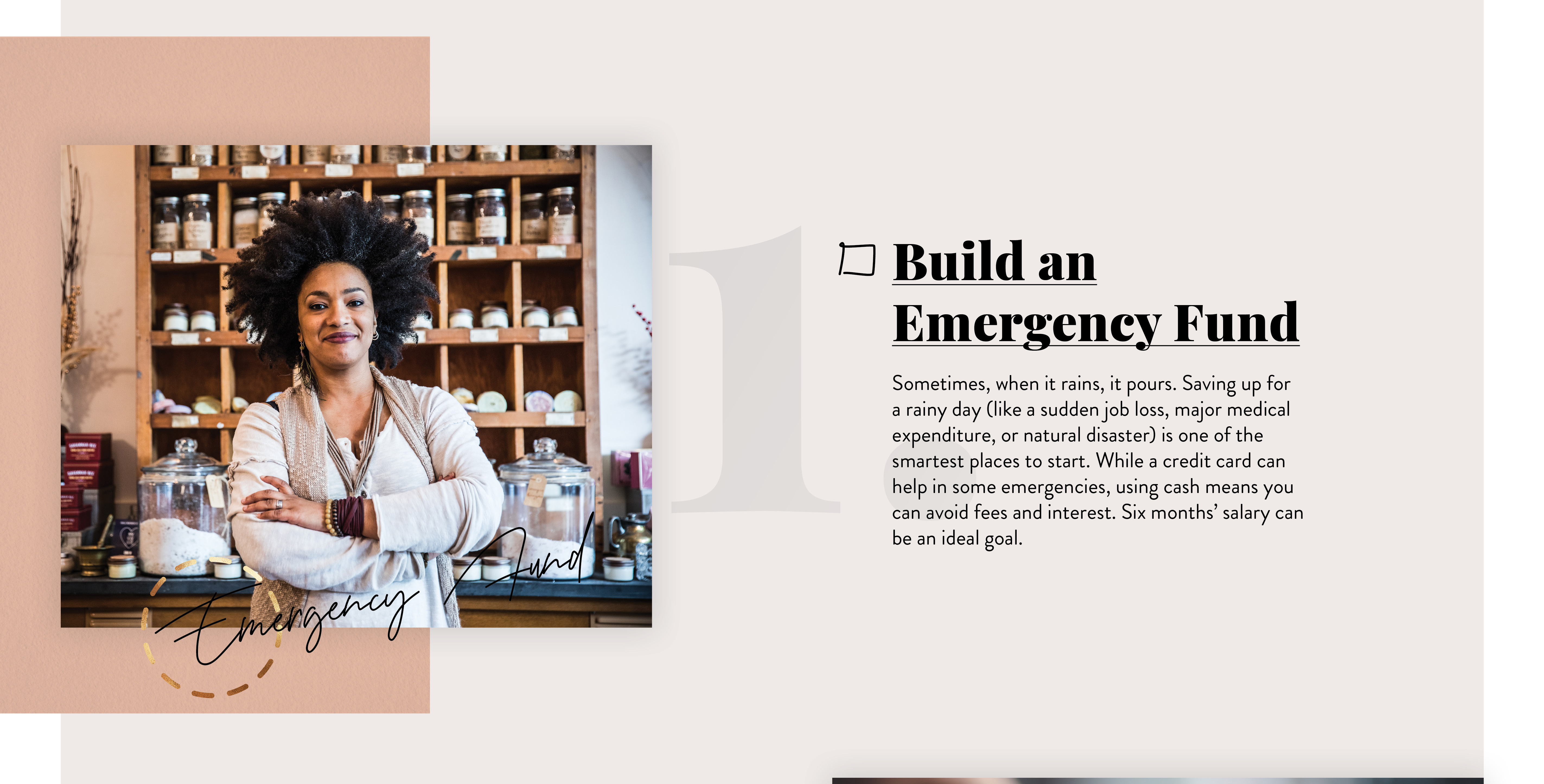 Build an Emergency Fund. Sometimes, when it rains, it pours. Saving up for a rainy day (like a sudden job loss, major medical expenditure, or natural disaster) is one of the smartest places to start. While a credit card can help in some emergencies, using cash means you can avoid fees and interest. Six months’ salary can be an ideal goal.