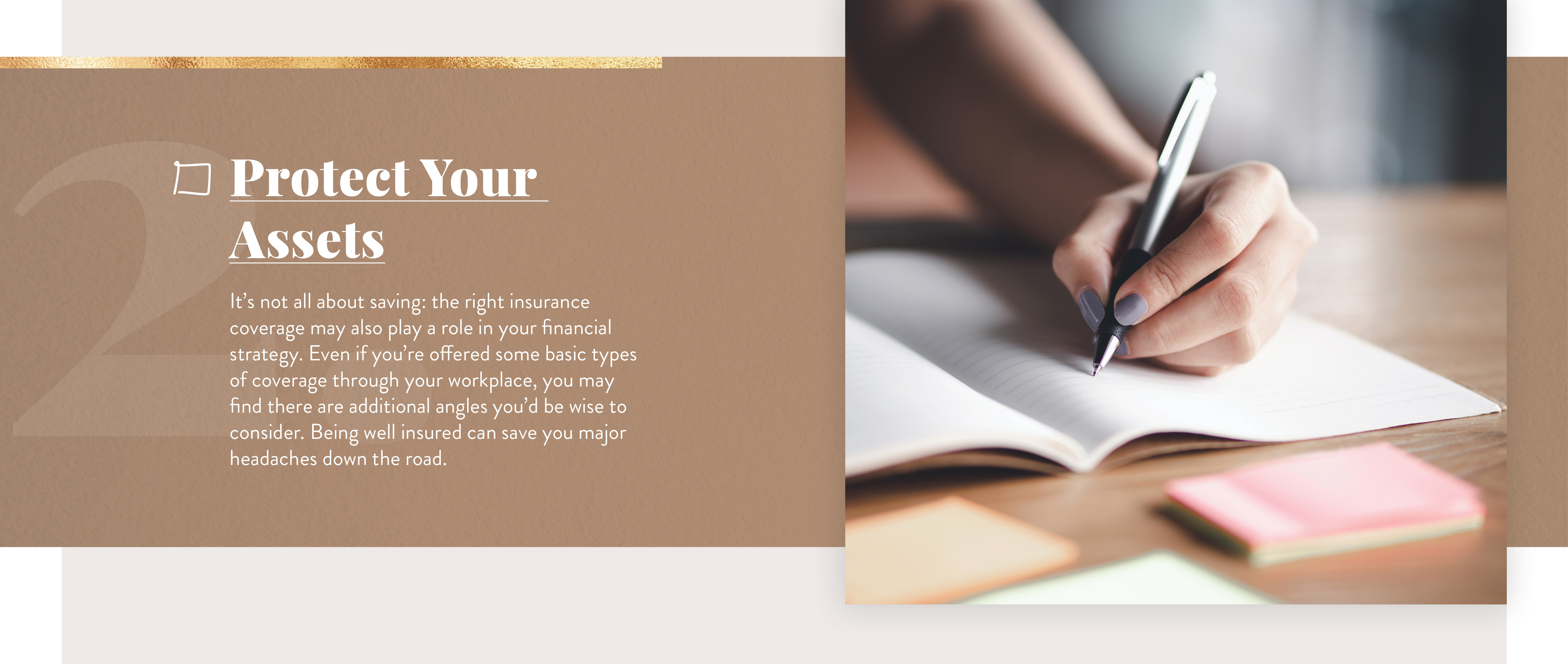 Cover Your Assets. It’s not all about saving: the right insurance coverage may also play a role in your financial strategy. Even if you’re offered some basic types of coverage through your workplace, you may find there are additional angles you’d be wise to consider. Being well-insured can save you major headaches down the road.