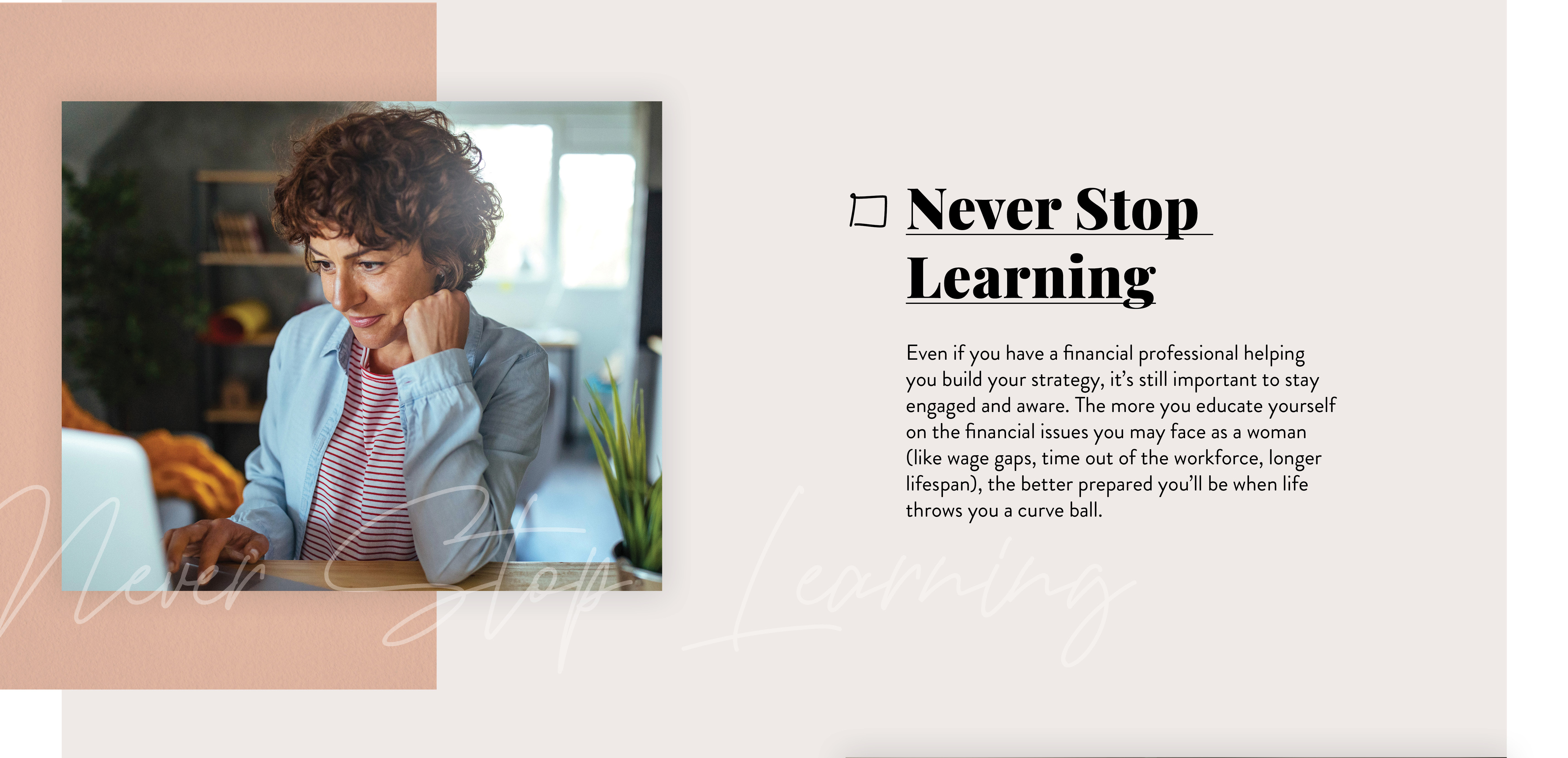 Never Stop Learning. Even if you have a financial professional helping you build your strategy, it’s still important to stay engaged and aware. The more you continue to educate yourself on the financial issues you’ll likely face as a woman, the better prepared you’ll be when life throws you those inevitable curveballs.