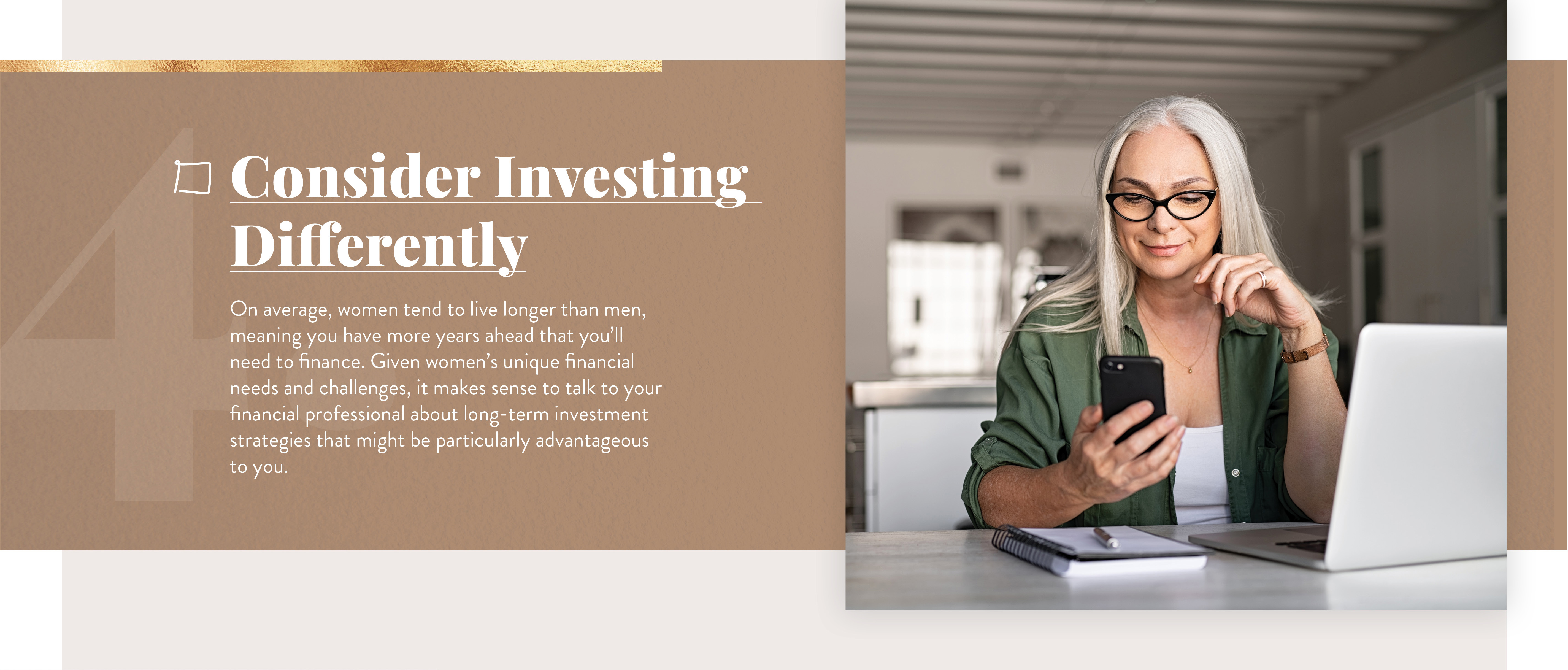 Consider Investing Differently. On average, women tend to live longer than men, meaning you have more years ahead that you’ll need to finance. Given women’s unique financial needs and challenges, it makes sense to talk to your financial professional about long-term investment strategies that might be particularly advantageous to you.