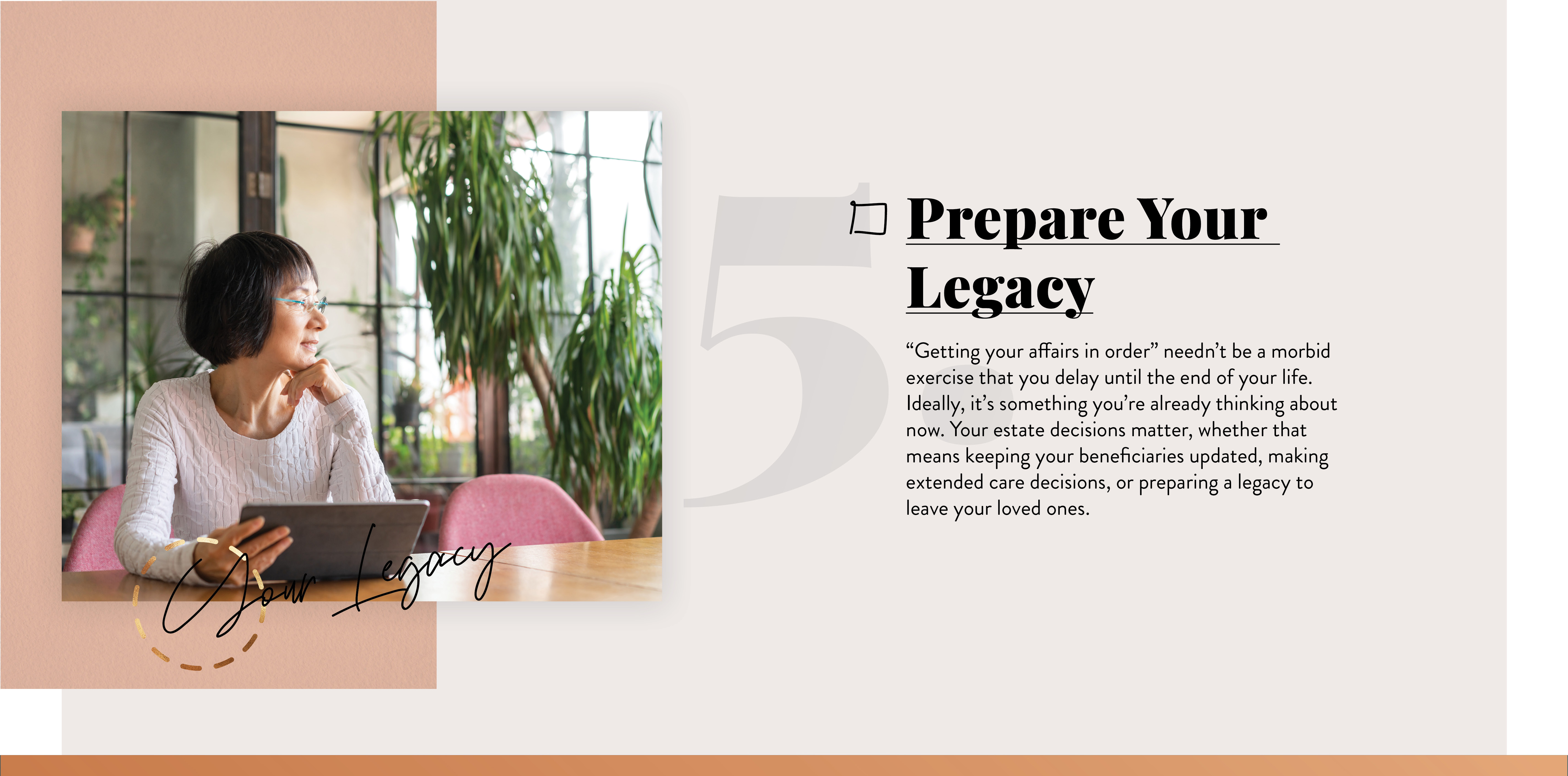 Prepare Your Legacy. “Getting your affairs in order” needn’t be a morbid exercise that you delay until the end of your life. Ideally, it’s something you’re already thinking about now. Your estate decisions matter, whether that means keeping your beneficiaries updated, making long-term care decisions, or preparing a legacy to leave your loved ones.