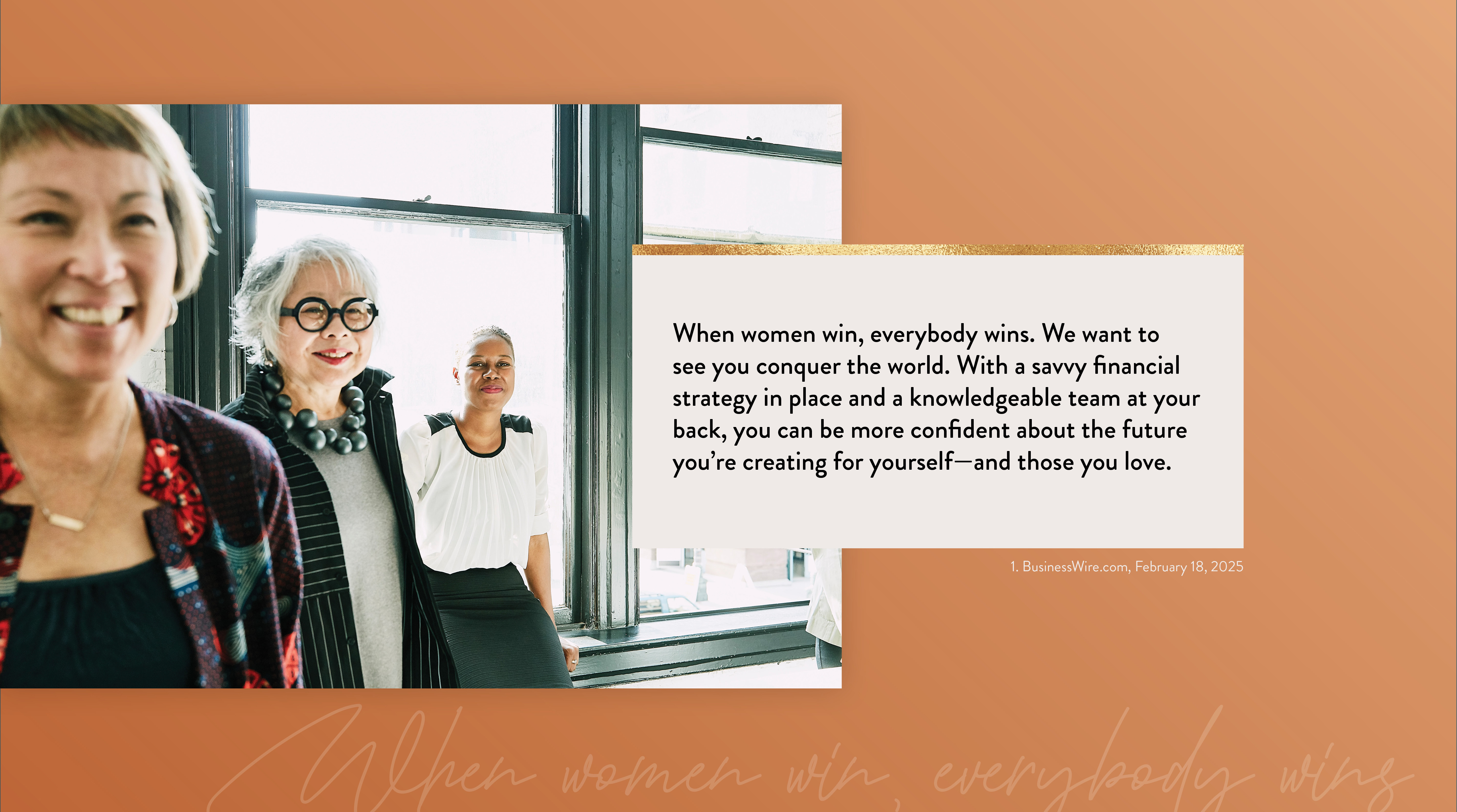 When women win, everybody wins. We want to see you conquer the world. With a savvy financial strategy in place and a knowledgeable team at your back, you can be more confident about the future you’re creating for yourself–and those you love. 1. PRNewsWire.com, April 12, 2022 https://www.kiplinger.com/personal-finance/601731/flying-solo-5-financial-strategies-every-single-woman-should-know