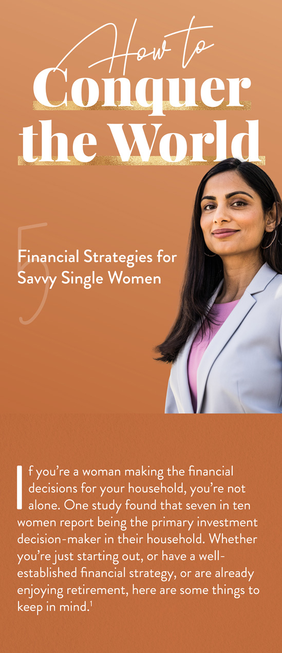 How to Conquer the World: 5 Financial Strategies for Savvy Single Women. If you’re a woman making all of the financial decisions for your household, you’re in the majority. More than half of American women have primary responsibility for household finances.Whether you’re just starting out, or have a well-established financial strategy, or are already enjoying retirement, here are some things to keep in mind.(1)