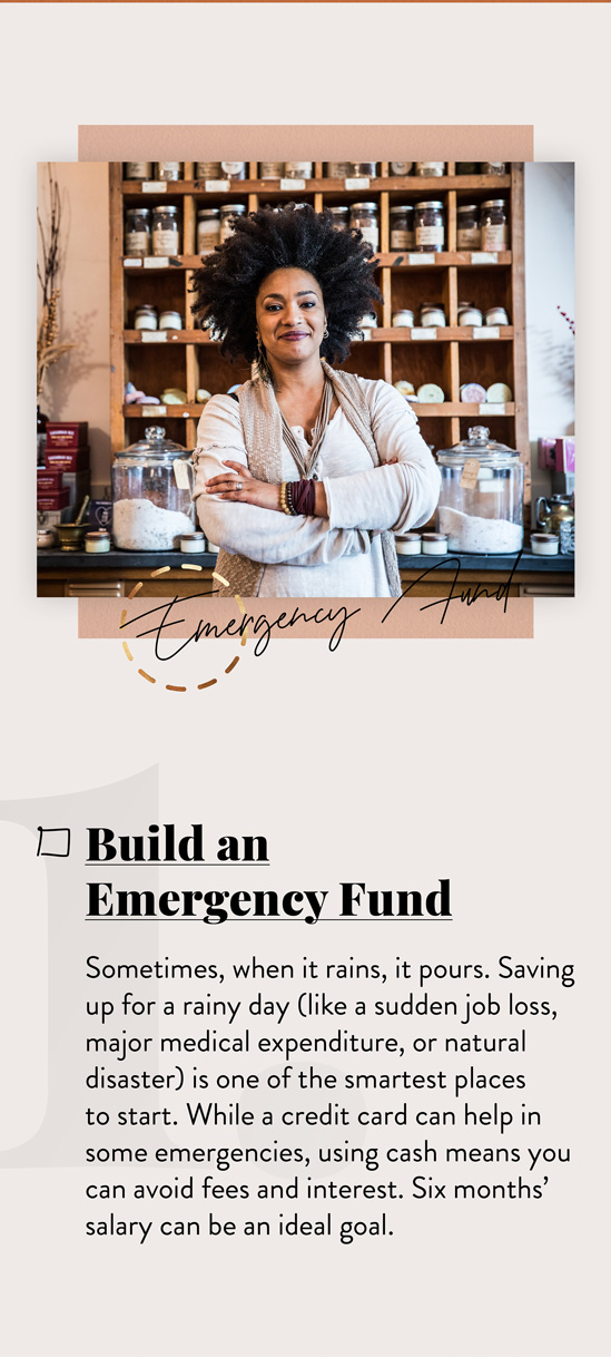 Build an Emergency Fund. Sometimes, when it rains, it pours. Saving up for a rainy day (like a sudden job loss, major medical expenditure, or natural disaster) is one of the smartest places to start. While a credit card can help in some emergencies, using cash means you can avoid fees and interest. Six months’ salary can be an ideal goal.