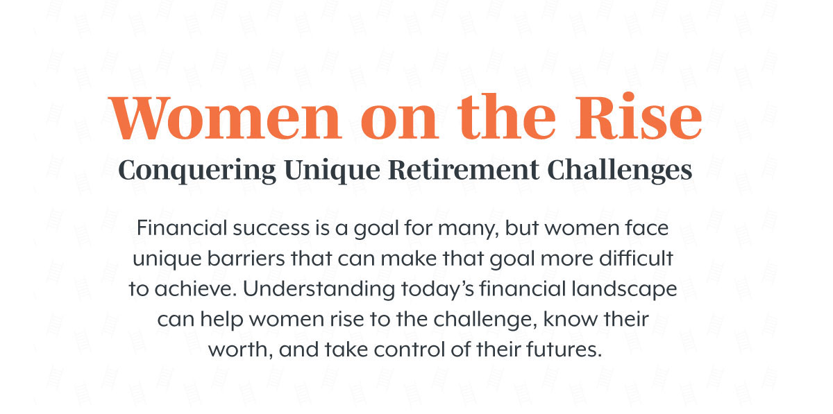 Women on the Rise Conquering: Unique Retirement Challenges. Financial success is a goal for many, but women face unique barriers that can make that goal more difficult to achieve. Understanding today’s financial landscape can help women rise to the challenge, know their worth, and take control of their futures.