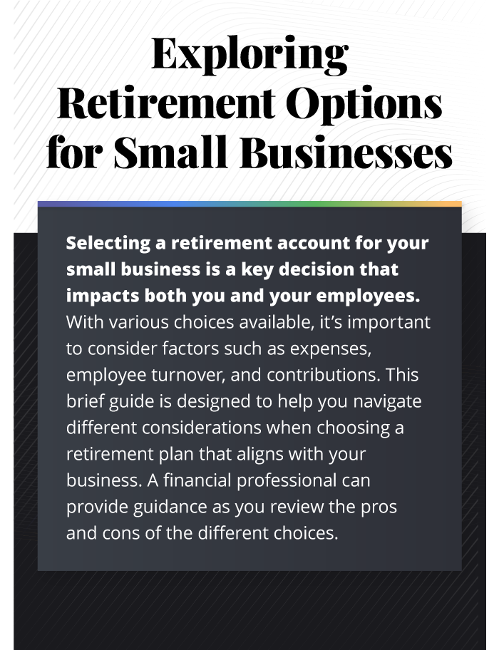 This infographic is composed of six images with accompanying text. The images are stacked vertically with the text across each image. A design treatment has been placed along the background of wavy lines. The first image has a header reading Exploring Retirement Options for Small Businesses. The text underneath reads, Selecting a retirement account for your small business is a key decision that impacts both you and your employees. With various choices available, it’s important to consider factors such as expenses, employee turnover, and contributions. This brief guide is designed to help you navigate different considerations when choosing a retirement plan that aligns with your business. A financial professional can provide guidance as you review the pros and cons of the different choices.
