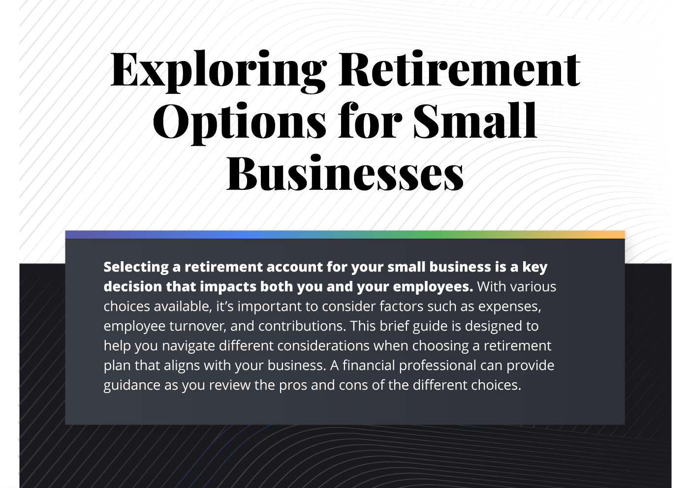 This infographic is composed of six images with accompanying text. The images are stacked vertically with the text across each image. A design treatment has been placed along the background of wavy lines. The first image has a header reading Exploring Retirement Options for Small Businesses. The text underneath reads, Selecting a retirement account for your small business is a key decision that impacts both you and your employees. With various choices available, it’s important to consider factors such as expenses, employee turnover, and contributions. This brief guide is designed to help you navigate different considerations when choosing a retirement plan that aligns with your business. A financial professional can provide guidance as you review the pros and cons of the different choices.