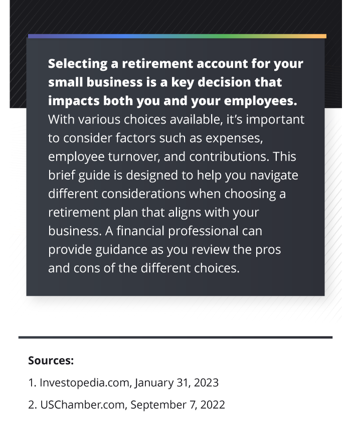 The last section of the infographic reads as follows: A financial professional may be able to help. They can either provide some general guidance regarding what retirement strategy best fits your business, or they can access research material that will help you better understand the available choices. Like a traditional IRA, withdrawals from a SEP-IRA and SIMPLE IRAs are taxed as ordinary income and, if taken before age 59 and a half, may be subject to a 10% federal income tax penalty. In most circumstances, once you reach age 73, you must begin taking the required minimum distributions. In most circumstances, you must begin taking required minimum distributions from your 401(k) or other defined contribution plans in the year you turn 73. Withdrawals from your 401(k) or other defined contribution plans are taxed as ordinary income, and if taken before age 59 and a half, may be subject to a 10% federal income tax penalty.