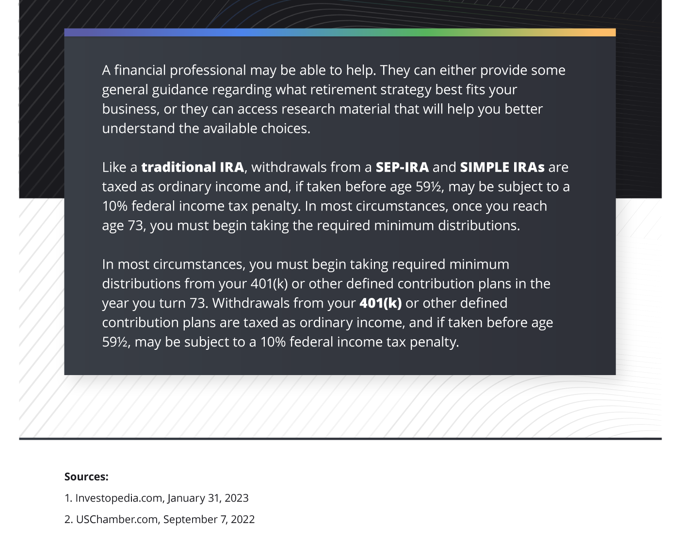 The last section of the infographic reads as follows: A financial professional may be able to help. They can either provide some general guidance regarding what retirement strategy best fits your business, or they can access research material that will help you better understand the available choices. Like a traditional IRA, withdrawals from a SEP-IRA and SIMPLE IRAs are taxed as ordinary income and, if taken before age 59 and a half, may be subject to a 10% federal income tax penalty. In most circumstances, once you reach age 73, you must begin taking the required minimum distributions. In most circumstances, you must begin taking required minimum distributions from your 401(k) or other defined contribution plans in the year you turn 73. Withdrawals from your 401(k) or other defined contribution plans are taxed as ordinary income, and if taken before age 59 and a half, may be subject to a 10% federal income tax penalty.