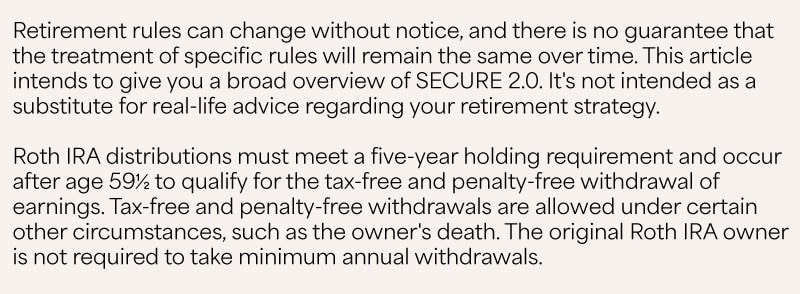 The bottom of the infographic depicts part of the US Capitol dome, largely obstructed by text that reads: Retirement rules can change without notice, and there is no guarantee that the treatment of specific rules will remain the same over time. This article intends to give you a broad overview of SECURE 2.0. It's not intended as a substitute for real-life advice regarding your retirement strategy. Roth IRA distributions must meet a five-year holding requirement and occur after age 59½ to qualify for the tax-free and penalty-free withdrawal of earnings. Tax-free and penalty-free withdrawals are allowed under certain other circumstances, such as the owner's death. The original Roth IRA owner is not required to take minimum annual withdrawals.